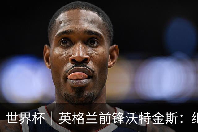 世界杯｜英格兰前锋沃特金斯：继续当好“超级替补”
