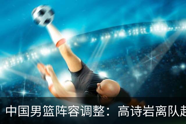 中国男篮阵容调整：高诗岩离队赴美治疗，胡明轩伤愈归来！
