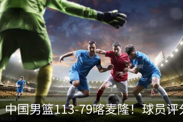 中国男篮113-79喀麦隆！球员评分：4人满分，4人良好，3人合格