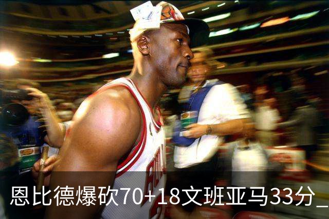恩比德爆砍70+18文班亚马33分 76人夺得6连胜