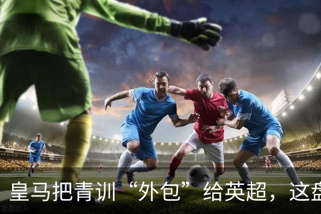 皇马把青训“外包”给英超，这盘棋下大了