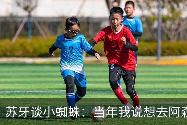 苏牙谈小蜘蛛：当年我说想去阿森纳 杰拉德说再留1年助我去皇萨仁