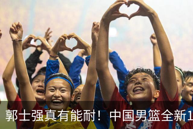 郭士强真有能耐！中国男篮全新12人阵容，世预赛决战日本，赢球即晋级