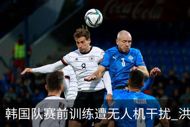 韩国队赛前训练遭无人机干扰 洪明甫回应：令人遗憾