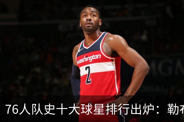 76人队史十大球星排行出炉：勒布朗·詹姆斯加盟引爆费城，榜首竟然是他