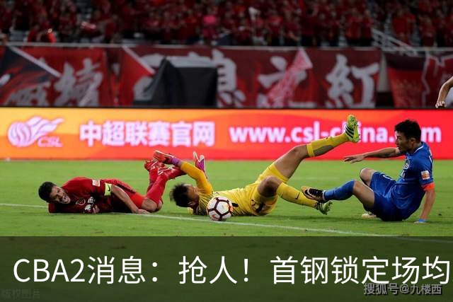 CBA2消息：抢人！首钢锁定场均23+6“战神”，广州“抛弃”郭艾伦